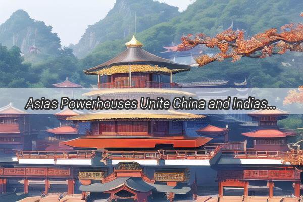 Asias Powerhouses Unite China and Indias Strategic Partnership Redefines Global Dynamics